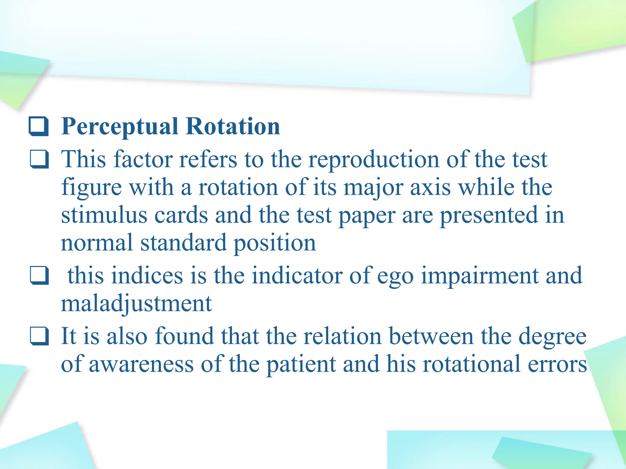 ❑ Perceptual Rotation
❑ This factor refers to the reproduction of the test
figure with a rotation of its major axis while the
stimulus cards and the test paper are presented in
normal standard position
❑ this indices is the indicator of ego impairment and
maladjustment
❑ It is also found that the relation between the degree
of awareness of the patient and his rotational errors
 