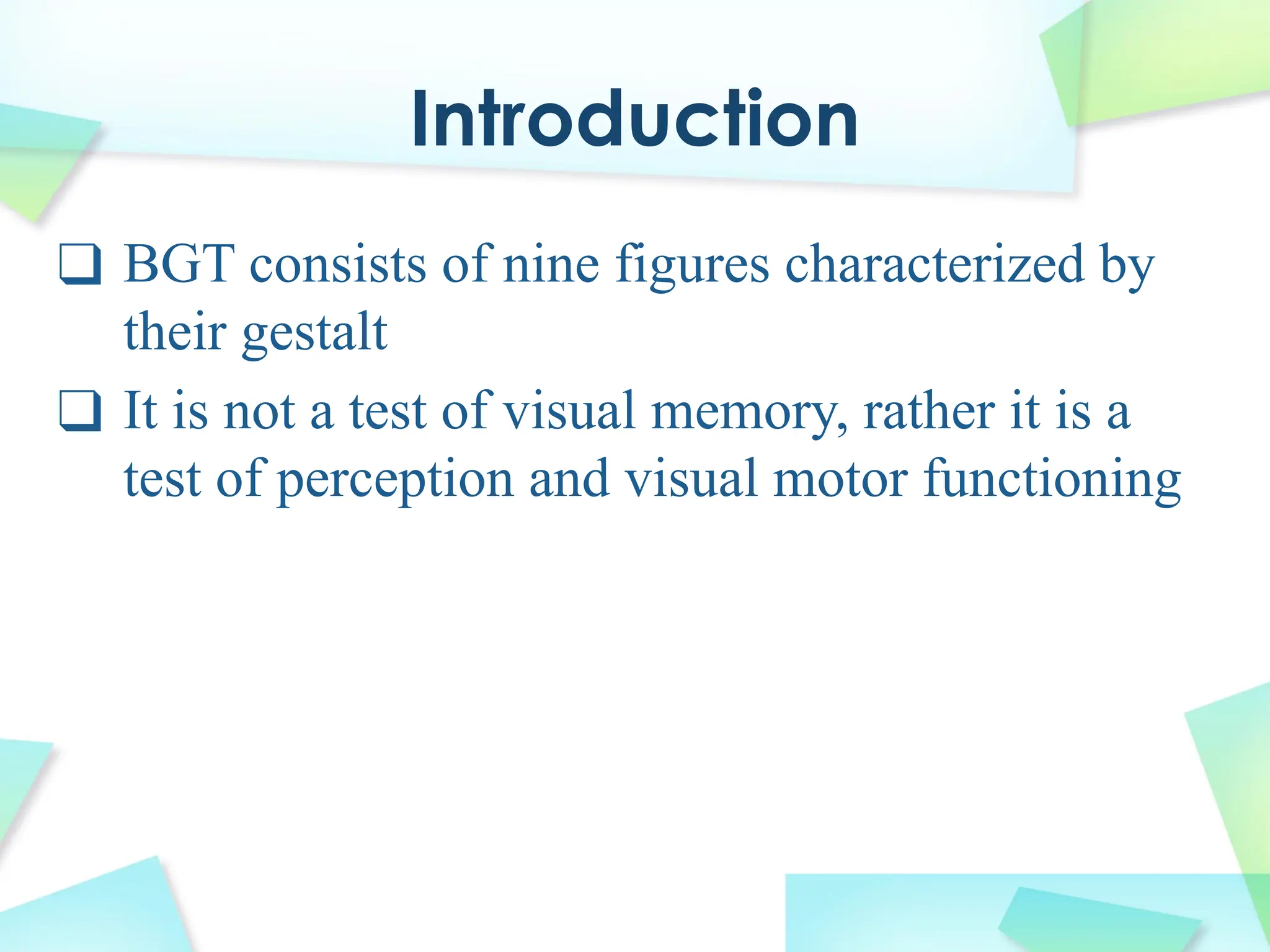 Introduction
❑ BGT consists of nine figures characterized by
their gestalt
❑ It is not a test of visual memory, rather it is a
test of perception and visual motor functioning
 