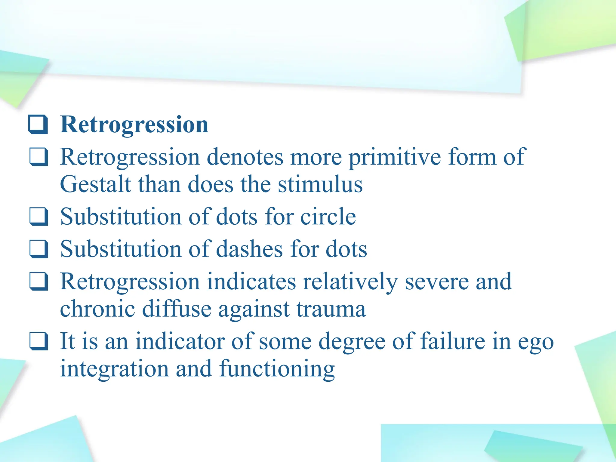 ❑ Retrogression
❑ Retrogression denotes more primitive form of
Gestalt than does the stimulus
❑ Substitution of dots for circle
❑ Substitution of dashes for dots
❑ Retrogression indicates relatively severe and
chronic diffuse against trauma
❑ It is an indicator of some degree of failure in ego
integration and functioning
 