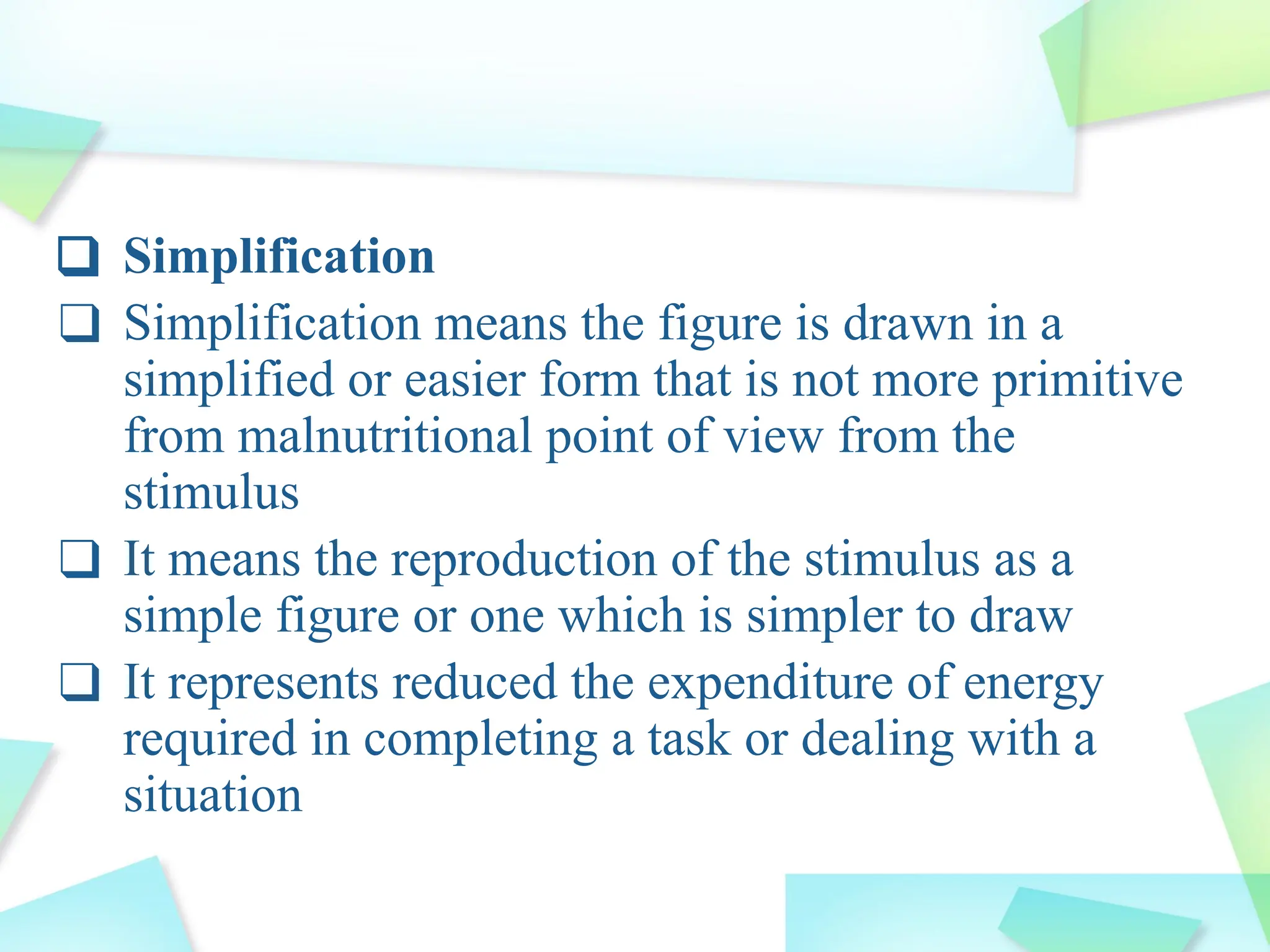 ❑ Simplification
❑ Simplification means the figure is drawn in a
simplified or easier form that is not more primitive
from malnutritional point of view from the
stimulus
❑ It means the reproduction of the stimulus as a
simple figure or one which is simpler to draw
❑ It represents reduced the expenditure of energy
required in completing a task or dealing with a
situation
 