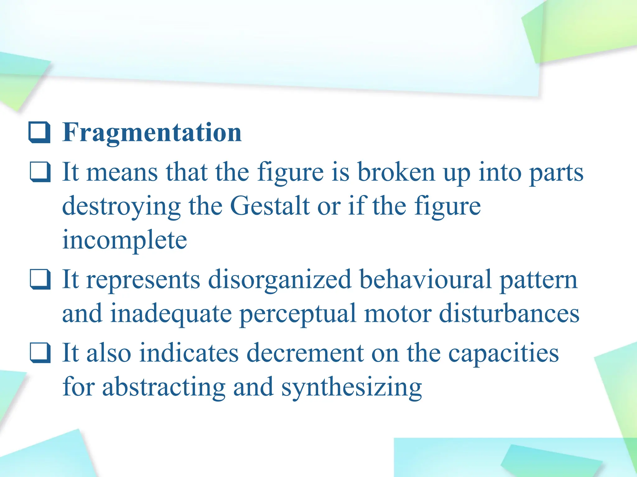 ❑ Fragmentation
❑ It means that the figure is broken up into parts
destroying the Gestalt or if the figure
incomplete
❑ It represents disorganized behavioural pattern
and inadequate perceptual motor disturbances
❑ It also indicates decrement on the capacities
for abstracting and synthesizing
 