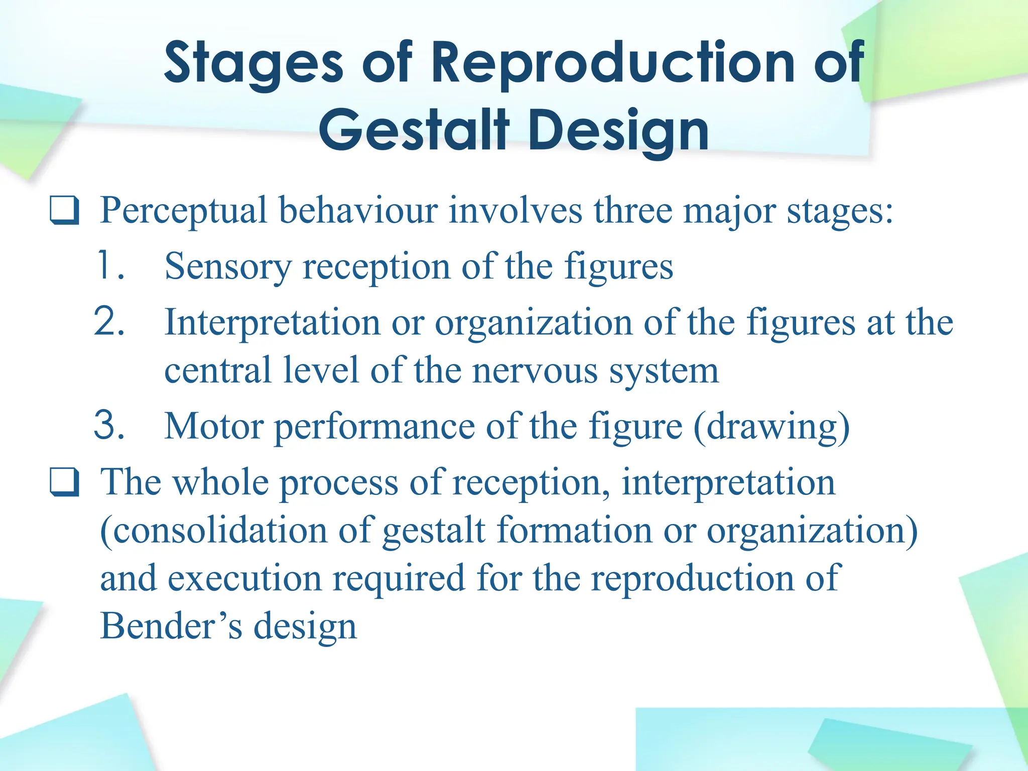 Stages of Reproduction of
Gestalt Design
❑ Perceptual behaviour involves three major stages:
1. Sensory reception of the figures
2. Interpretation or organization of the figures at the
central level of the nervous system
3. Motor performance of the figure (drawing)
❑ The whole process of reception, interpretation
(consolidation of gestalt formation or organization)
and execution required for the reproduction of
Bender’s design
 