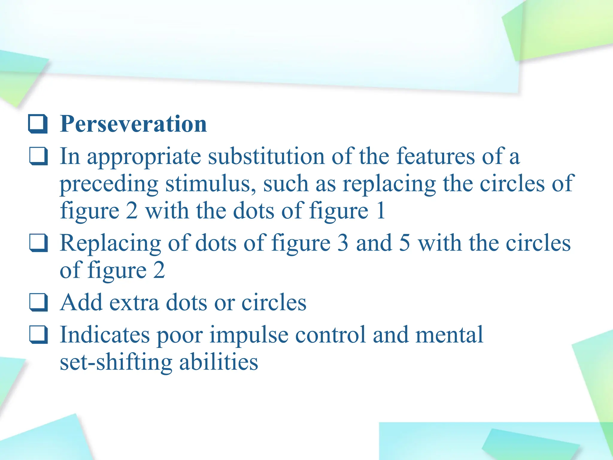 ❑ Perseveration
❑ In appropriate substitution of the features of a
preceding stimulus, such as replacing the circles of
figure 2 with the dots of figure 1
❑ Replacing of dots of figure 3 and 5 with the circles
of figure 2
❑ Add extra dots or circles
❑ Indicates poor impulse control and mental
set-shifting abilities
 