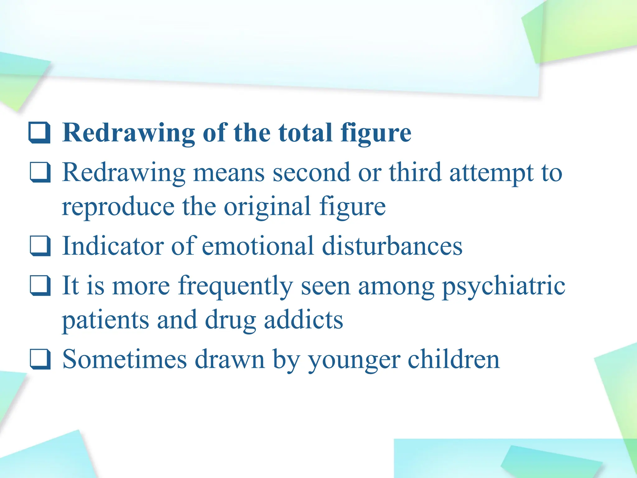 ❑ Redrawing of the total figure
❑ Redrawing means second or third attempt to
reproduce the original figure
❑ Indicator of emotional disturbances
❑ It is more frequently seen among psychiatric
patients and drug addicts
❑ Sometimes drawn by younger children
 