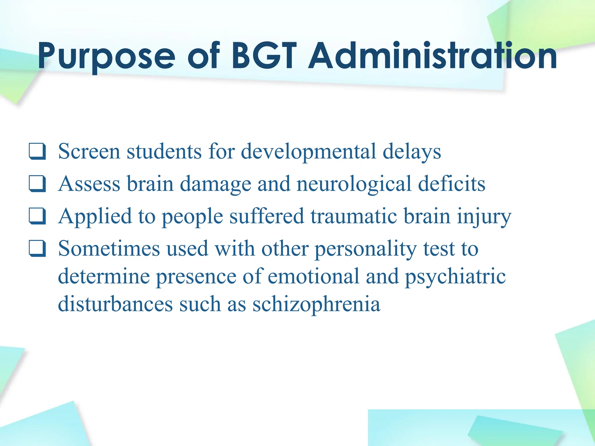 Purpose of BGT Administration
❑ Screen students for developmental delays
❑ Assess brain damage and neurological deficits
❑ Applied to people suffered traumatic brain injury
❑ Sometimes used with other personality test to
determine presence of emotional and psychiatric
disturbances such as schizophrenia
 