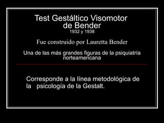 Test Gestáltico Visomotor  de Bender 1932 y 1938 Fue construido por Lauretta Bender Una de las más grandes figuras de la psiquiatría norteamericana Corresponde a la línea metodológica de la  psicología de la Gestalt. 