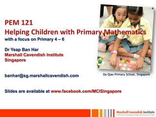 PEM 121
Helping Children with Primary Mathematics
with a focus on Primary 4 – 6
Dr Yeap Ban Har
Marshall Cavendish Institute
Singapore
banhar@sg.marshallcavendish.com
Slides are available at www.facebook.com/MCISingapore
Da Qiao Primary School, Singapore
 