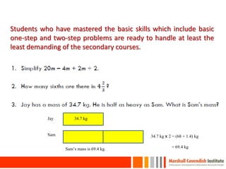 Students who have mastered the basic skills which include basic
one-step and two-step problems are ready to handle at least the
least demanding of the secondary courses.
Jay
Sam
34.7 kg
34.7 kg x 2 = (68 + 1.4) kg
34.7 kg x 2 = 69.4 kgSam’s mass is 69.4 kg.
19