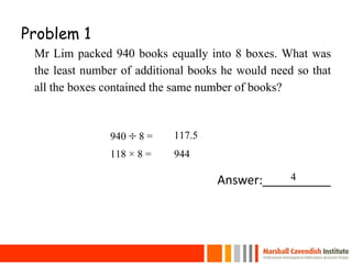 Problem 1
Mr Lim packed 940 books equally into 8 boxes. What was
the least number of additional books he would need so that
all the boxes contained the same number of books?
Answer:__________
22
940  8 = 117.5
4
118 × 8 = 944
