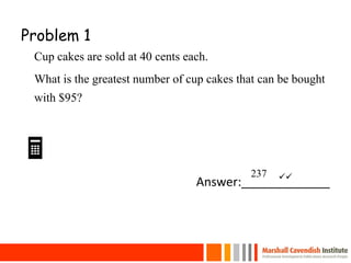 Problem 1
Cup cakes are sold at 40 cents each.
What is the greatest number of cup cakes that can be bought
with $95?
Answer:_____________
24
237 