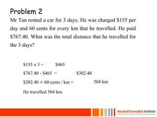 Problem 2
Mr Tan rented a car for 3 days. He was charged $155 per
day and 60 cents for every km that he travelled. He paid
$767.40. What was the total distance that he travelled for
the 3 days?
25
$155 x 3 = $465
$767.40 - $465 = $302.40
$302.40  60 cents / km = 504 km
He travelled 504 km.