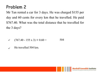Problem 2
Mr Tan rented a car for 3 days. He was charged $155 per
day and 60 cents for every km that he travelled. He paid
$767.40. What was the total distance that he travelled for
the 3 days?
26
(767.40 - 155 x 3)  0.60 = 504
He travelled 504 km.
