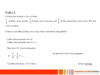 31
2 fifths of the remainder were 38
3 fifths of the remainder were 19 x 3 = …
There were 19 x 5 pears and peaches.
5 twelfths of the fruits = 19 x 5 fruits
So, there were 19 x 12 fruits altogether.
Answer: 228 fruits