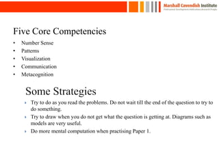 • Number Sense
• Patterns
• Visualization
• Communication
• Metacognition
Five Core Competencies
 Try to do as you read the problems. Do not wait till the end of the question to try to
do something.
 Try to draw when you do not get what the question is getting at. Diagrams such as
models are very useful.
 Do more mental computation when practising Paper 1.