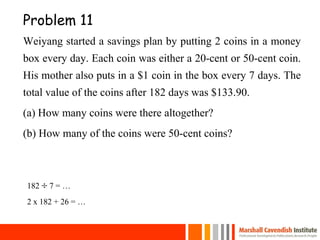 Problem 11
Weiyang started a savings plan by putting 2 coins in a money
box every day. Each coin was either a 20-cent or 50-cent coin.
His mother also puts in a $1 coin in the box every 7 days. The
total value of the coins after 182 days was $133.90.
(a) How many coins were there altogether?
(b) How many of the coins were 50-cent coins?
182  7 = …
2 x 182 + 26 = …