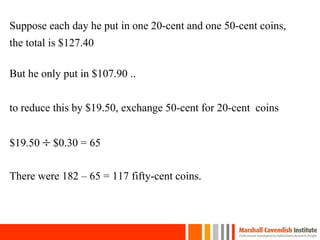 Suppose each day he put in one 20-cent and one 50-cent coins,
the total is $127.40
But he only put in $107.90 ..
to reduce this by $19.50, exchange 50-cent for 20-cent coins
$19.50  $0.30 = 65
There were 182 – 65 = 117 fifty-cent coins.