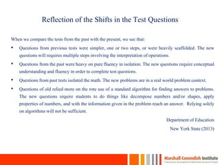 Reflection of the Shifts in the Test Questions
When we compare the tests from the past with the present, we see that:
• Questions from previous tests were simpler, one or two steps, or were heavily scaffolded. The new
questions will requires multiple steps involving the interpretation of operations.
• Questions from the past were heavy on pure fluency in isolation. The new questions require conceptual
understanding and fluency in order to complete test questions.
• Questions from past tests isolated the math. The new problems are in a real world problem context.
• Questions of old relied more on the rote use of a standard algorithm for finding answers to problems.
The new questions require students to do things like decompose numbers and/or shapes, apply
properties of numbers, and with the information given in the problem reach an answer. Relying solely
on algorithms will not be sufficient.
Department of Education
New York State (2013)
5