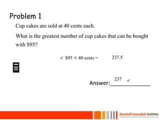 Problem 1
Cup cakes are sold at 40 cents each.
What is the greatest number of cup cakes that can be bought
with $95?

Answer:_____________
23
$95  40 cents = 237.5
237


 
