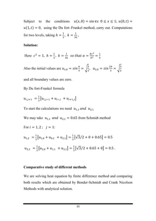 33
Subject to the conditions ( ) ( )
( ) using the Du fort–Frankel method, carry out. Computations
for two levels, taking
Solution:
Here
Also the initial values are √ √
and all boundary values are zero.
By Du fort-Frankel formula
[ ]
To start the calculations we need
We may take from Schmidt method
For :
[ ] [√ ⁄ ]
[ ] [√ ⁄ ]
Comparative study of different methods
We are solving heat equation by finite difference method and comparing
both results which are obtained by Bender-Schmidt and Crank Nicolson
Methods with analytical solution.
 