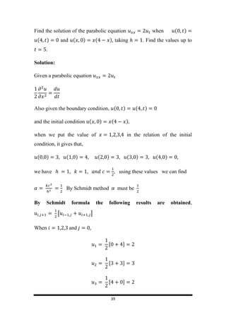 39
Find the solution of the parabolic equation when ( )
( ) and ( ) ( ) taking . Find the values up to
.
Solution:
Given a parabolic equation
Also given the boundary condition, ( ) ( )
and the initial condition ( ) ( )
when we put the value of in the relation of the initial
condition, it gives that,
( ) ( ) ( ) ( ) ( )
we have , using these values we can find
By Schmidt method must be
By Schmidt formula the following results are obtained,
[ ]
When and
 