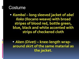 Costume
 Kambal – long sleeved jacket of abel
Iloko (Ilocano weave) with broad
stripes of blood red, bottle green,
blue, black and white accented with
strips of checkered cloth
 Aken (Divet) – knee-length wrap-
around skirt of the same material as
the jacket.
 