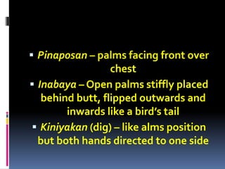  Pinaposan – palms facing front over
chest
 Inabaya – Open palms stiffly placed
behind butt, flipped outwards and
inwards like a bird’s tail
 Kiniyakan (dig) – like alms position
but both hands directed to one side
 