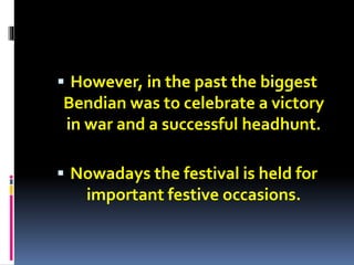  However, in the past the biggest
Bendian was to celebrate a victory
in war and a successful headhunt.
 Nowadays the festival is held for
important festive occasions.
 