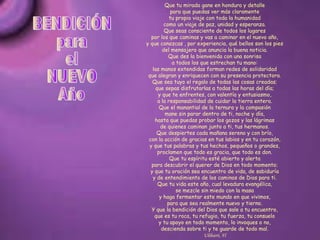 Que tu mirada gane en hondura y detalle para que puedas ver más claramente tu propio viaje con toda la humanidad como un viaje de paz, unidad y esperanza. Que seas consciente de todos los lugares por los que caminas y vas a caminar en el nuevo año, y que conozcas , por experiencia, qué bellos son los pies del mensajero que anuncia la buena noticia. Que des la bienvenida con una sonrisa a todos los que estrechan tu mano: las manos extendidas forman redes de solidaridad que alegran y enriquecen con su presencia protectora. Que sea tuyo el regalo de todas las cosas creadas; que sepas disfrutarlas a todas las horas del día; y que te enfrentes, con valentía y entusiasmo, a la responsabilidad de cuidar la tierra entera. Que el manantial de la ternura y la compasión mane sin parar dentro de ti, noche y día, hasta que puedas probar los gozos y las lágrimas de quienes caminan junto a ti, tus hermanos. Que despiertes cada mañana sereno y con brío, con la acción de gracias en tus labios y en tu corazón, y que tus palabras y tus hechos, pequeños o grandes, proclamen que todo es gracia, que todo es don. Que tu espíritu esté abierto y alerta para descubrir el querer de Dios en todo momento; y que tu oración sea encuentro de vida, de sabiduría y de entendimiento de los caminos de Dios para ti. Que tu vida este año, cual levadura evangélica, se mezcle sin miedo con la masa y haga fermentar este mundo en que vivimos, para que sea realmente nuevo y tierno. Y que la bendición del Dios que sale a tu encuentro, que es tu roca, tu refugio, tu fuerza, tu consuelo y tu apoyo en todo momento, lo invoques o no, descienda sobre ti y te guarde de todo mal. Ulibarri, Fl BENDICIÓN para el NUEVO Año 