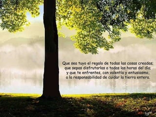 Que sea tuyo el regalo de todas las cosas creadas; que sepas disfrutarlas a todas las horas del día; y que te enfrentes, con valentía y entusiasmo, a la responsabilidad de cuidar la tierra entera. 