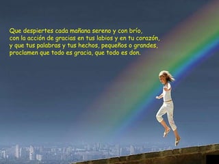 Que despiertes cada mañana sereno y con brío, con la acción de gracias en tus labios y en tu corazón, y que tus palabras y tus hechos, pequeños o grandes, proclamen que todo es gracia, que todo es don. 