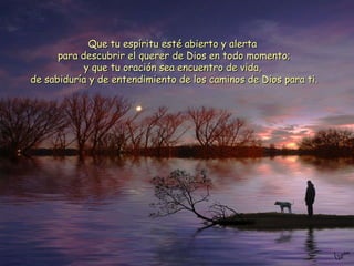 Que tu espíritu esté abierto y alerta  para descubrir el querer de Dios en todo momento; y que tu oración sea encuentro de vida,  de sabiduría y de entendimiento de los caminos de Dios para ti. 