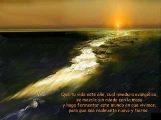 Que tu vida este año, cual levadura evangélica, se mezcle sin miedo con la masa y haga fermentar este mundo en que vivimos, para que sea realmente nuevo y tierno.   