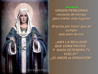 Yo soy la
  VIRGEN PEREGRINA
   necesito de tiempo
 para visitar más lugares

Gracias por hacer que se
         cumpla
    este plan divino.

    ¡AMA LA REALIDAD
   QUE CONSTRUYES...
  Y NADA DETENDRÁ TU
        VUELO!!!
¡¡El AMOR es DONACIÓN!!
 