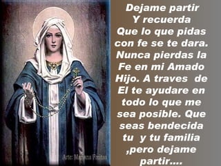 Dejame partir
    Y recuerda
Que lo que pidas
con fe se te dara.
Nunca pierdas la
 Fe en mi Amado
Hijo. A traves de
El te ayudare en
 todo lo que me
sea posible. Que
 seas bendecida
  tu y tu familia
   ,pero dejame
      partir….
 