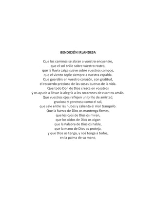 BENDICIÓN IRLANDESA
Que los caminos se abran a vuestro encuentro,
que el sol brille sobre vuestro rostro,
que la lluvia caiga suave sobre vuestros campos,
que el viento sople siempre a vuestra espalda.
Que guardéis en vuestro corazón, con gratitud,
el recuerdo precioso de las cosas buenas de la vida.
Que todo Don de Dios crezca en vosotros
y os ayude a llevar la alegría a los corazones de cuantos amáis.
Que vuestros ojos reflejen un brillo de amistad,
gracioso y generoso como el sol,
que sale entre las nubes y calienta el mar tranquilo.
Que la fuerza de Dios os mantenga firmes,
que los ojos de Dios os miren,
que los oídos de Dios os oigan
que la Palabra de Dios os hable,
que la mano de Dios os proteja,
y que Dios os tenga, y nos tenga a todos,
en la palma de su mano.
 