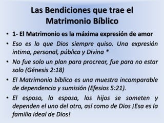 Las Bendiciones que trae el Matrimonio Bíblico1- El Matrimonio es la máxima expresión de amorEso es lo que Dios siempre quiso. Una expresión intima, personal, pública y Divina *No fue solo un plan para procrear, fue para no estar solo (Génesis 2:18)El Matrimonio bíblico es una muestra incomparable de dependencia y sumisión (Efesios 5:21). El esposo, la esposa, los hijos se someten y dependen el uno del otro, así como de Dios ¡Esa es la familia ideal de Dios!