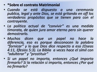 *Sobre el contrato MatrimonialCuando se está dispuesto a una ceremonia publica, legal y ante Dios, se está gritando en off los verdaderos propósitos que se tienen para con el contrayente.La política actual de “convivir” es una medida timorata, de quien jura amor eterno pero sin querer demostrarlo.Muchos dicen que un papel no hace la diferencia, eso es porque desconocen la palabra “fornicar” y lo que Dios dice respecto a eso (Oseas 4:11, Efesios 5:3). La Biblia  a veces hace el símil con “adulterar” y “prostituir”Si un papel no importa, entonces ¿Qué importa firmarlo? Si la relación si importa, entonces ¿Por qué no firmarlo?