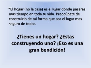 *El hogar (no la casa) es el lugar donde pasaras mas tiempo en toda tu vida. Preocúpate de construirlo de tal forma que sea el lugar mas seguro de todos.¿Tienes un hogar? ¿Estas construyendo uno? ¡Eso es una gran bendición!