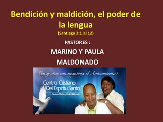 Bendición y maldición, el poder de
la lengua
(Santiago 3:1 al 12)

PASTORES :

MARINO Y PAULA
MALDONADO

 