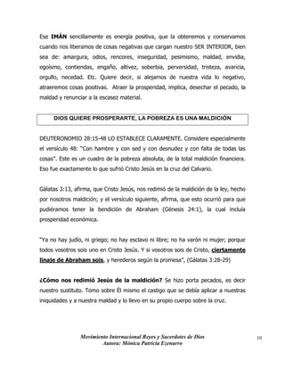 Movimiento Internacional Reyes y Sacerdotes de Dios
Autora: Mónica Patricia Ezenarro
10
Ese IMÁN sencillamente es energía positiva, que la obtenemos y conservamos
cuando nos liberamos de cosas negativas que cargan nuestro SER INTERIOR, bien
sea de: amargura, odios, rencores, inseguridad, pesimismo, maldad, envidia,
egoísmo, contiendas, engaño, altivez, soberbia, perversidad, tristeza, avaricia,
orgullo, necedad. Etc. Quiere decir, si alejamos de nuestra vida lo negativo,
atraeremos cosas positivas. Atraer la prosperidad, implica, desechar el pecado, la
maldad y renunciar a la escasez material.
DIOS QUIERE PROSPERARTE, LA POBREZA ES UNA MALDICIÓN
DEUTERONOMIO 28:15-48 LO ESTABLECE CLARAMENTE. Considere especialmente
el versículo 48: “Con hambre y con sed y con desnudez y con falta de todas las
cosas”. Este es un cuadro de la pobreza absoluta, de la total maldición financiera.
Eso fue exactamente lo que sufrió Cristo Jesús en la cruz del Calvario.
Gálatas 3:13, afirma, que Cristo Jesús, nos redimió de la maldición de la ley, hecho
por nosotros maldición; y el versículo siguiente, afirma, que esto ocurrió para que
pudiéramos tener la bendición de Abraham (Génesis 24:1), la cual incluía
prosperidad económica.
“Ya no hay judío, ni griego; no hay esclavo ni libre; no ha varón ni mujer; porque
todos vosotros sois uno en Cristo Jesús. Y si vosotros sois de Cristo, ciertamente
linaje de Abraham sois, y herederos según la promesa”, (Gálatas 3:28-29)
¿Cómo nos redimió Jesús de la maldición? Se hizo porta pecados, es decir
nuestro sustituto. Tomo sobre Él mismo el castigo que se debía aplicar a nuestras
iniquidades y a nuestra maldad y lo llevo en su propio cuerpo sobre la cruz.
 