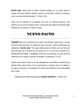 Movimiento Internacional Reyes y Sacerdotes de Dios
Autora: Mónica Patricia Ezenarro
11
Escrito esta: “Quien llevo él mismo nuestros pecados en su cuerpo sobre el
madero, para que nosotros, estando muertos a los pecados, vivamos a la justicia;
y por cuya herida fuisteis sanados”, (1 Pedro 2:24).
Jesús, nos ha redimido de la maldición de la ley. En términos prácticos, esto
significa, que ya no hay ninguna razón o excusa para que alguien permanezca bajo
maldiciones. La solución, se halla a la mano.
NUEVO PACTO
YAHWÉH sigue en la renovación de su pacto con Abraham. Quiere decir, a través
del Nuevo Pacto provisto en la sangre de Jesús, tenemos, nuestro remedio para las
maldiciones. Escrito esta: “Con gozo dando gracias al Padre que nos hizo apto
para participar de la herencia de los santos en luz; el cual nos ha librado de la
potestad de las tinieblas, y trasladado al reino de su amado hijo, en quien tenemos
redención por su sangre, el perdón de pecados”, (Colosenses 1:12-14)
Muchos de los hijos de Dios no se han apropiado de los beneficios redentores que
efectúo Cristo Jesús al morir en la cruz del calvario y resucitar; Dios no lo destino a
la miseria, la escasez y la necesidad. Él lo llamo para bendecirlo. Es imprescindible
que lo sepa.
“Sabiendo que fuisteis llamados para heredar bendición”, (1 Pedro 3:9)
 