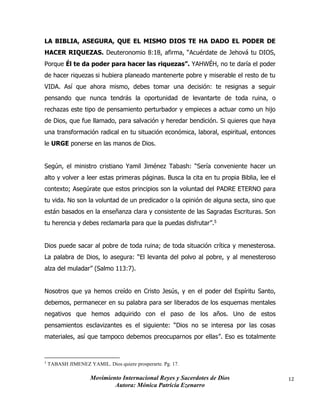 Movimiento Internacional Reyes y Sacerdotes de Dios
Autora: Mónica Patricia Ezenarro
12
LA BIBLIA, ASEGURA, QUE EL MISMO DIOS TE HA DADO EL PODER DE
HACER RIQUEZAS. Deuteronomio 8:18, afirma, “Acuérdate de Jehová tu DIOS,
Porque Él te da poder para hacer las riquezas”. YAHWÉH, no te daría el poder
de hacer riquezas si hubiera planeado mantenerte pobre y miserable el resto de tu
VIDA. Así que ahora mismo, debes tomar una decisión: te resignas a seguir
pensando que nunca tendrás la oportunidad de levantarte de toda ruina, o
rechazas este tipo de pensamiento perturbador y empieces a actuar como un hijo
de Dios, que fue llamado, para salvación y heredar bendición. Si quieres que haya
una transformación radical en tu situación económica, laboral, espiritual, entonces
le URGE ponerse en las manos de Dios.
Según, el ministro cristiano Yamil Jiménez Tabash: “Sería conveniente hacer un
alto y volver a leer estas primeras páginas. Busca la cita en tu propia Biblia, lee el
contexto; Asegúrate que estos principios son la voluntad del PADRE ETERNO para
tu vida. No son la voluntad de un predicador o la opinión de alguna secta, sino que
están basados en la enseñanza clara y consistente de las Sagradas Escrituras. Son
tu herencia y debes reclamarla para que la puedas disfrutar”.5
Dios puede sacar al pobre de toda ruina; de toda situación crítica y menesterosa.
La palabra de Dios, lo asegura: “El levanta del polvo al pobre, y al menesteroso
alza del muladar” (Salmo 113:7).
Nosotros que ya hemos creído en Cristo Jesús, y en el poder del Espíritu Santo,
debemos, permanecer en su palabra para ser liberados de los esquemas mentales
negativos que hemos adquirido con el paso de los años. Uno de estos
pensamientos esclavizantes es el siguiente: “Dios no se interesa por las cosas
materiales, así que tampoco debemos preocuparnos por ellas”. Eso es totalmente
5
TABASH JIMENEZ YAMIL. Dios quiere prosperarte. Pg. 17.
 