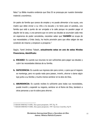 Movimiento Internacional Reyes y Sacerdotes de Dios
Autora: Mónica Patricia Ezenarro
13
falso.6 La Biblia muestra evidencia que Dios SI se preocupa por nuestro bienestar
material y económico.
Un padre de familia que carece de empleo y no puede alimentar a los suyos, una
madre que debe enviar a su niña a la escuela y no tiene para el autobús, una
familia que está a punto de ser arrojada a la calle porque no pueden pagar el
alquiler de la casa, o una persona que ve como sus deudas se acumulan cada mes
sin esperanza de poder cancelarlas, necesitan saber que YAHWÉH se ocupa de
sus necesidades y Cristo Jesús, ha hecho provisión para que ellos salgan de esa
condición de miseria y empiecen a prosperar.7
Según, Yamil Jiménez Tabash, actualmente estas en uno de estos Niveles
Financieros, identifícalo:
a. ESCASEZ: Es cuando sus recursos no son suficientes para pagar sus deudas y
cubrir las necesidades básicas de su familia.
b. SUFICIENCIA: Es cuando sus ingresos dan para comer, o para que el negocio
se mantenga, pero no queda nada para pasear, invertir, ahorrar o darse algún
lujo junto a su familia y mucho menos sembrar en la obra de Dios.
c. ABUNDANCIA: Es cuando recibes lo suficiente para todas sus necesidades,
puede invertir y expandir su negocio, sembrar en el Reino de Dios, bendecir a
otras personas y aun le sobra para ahorrar.
6
TABASH JIMENEZ YAMIL. Dios quiere prosperarte. 1997. Pg. 59.
7
TABASH JIMENEZ YAMIL. Dios quiere prosperarte. 1997. San José, Costa Rica. Pg 59.
 