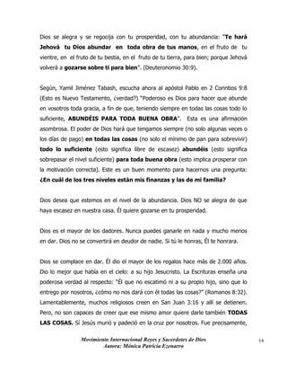 Movimiento Internacional Reyes y Sacerdotes de Dios
Autora: Mónica Patricia Ezenarro
14
Dios se alegra y se regocija con tu prosperidad, con tu abundancia: “Te hará
Jehová tu Dios abundar en toda obra de tus manos, en el fruto de tu
vientre, en el fruto de tu bestia, en el fruto de tu tierra, para bien; porque Jehová
volverá a gozarse sobre ti para bien”. (Deuteronomio 30:9).
Según, Yamil Jiménez Tabash, escucha ahora al apóstol Pablo en 2 Corintios 9:8
(Esto es Nuevo Testamento, ¿verdad?) “Poderoso es Dios para hacer que abunde
en vosotros toda gracia, a fin de que, teniendo siempre en todas las cosas todo lo
suficiente, ABUNDÉIS PARA TODA BUENA OBRA”. Esta es una afirmación
asombrosa. El poder de Dios hará que tengamos siempre (no solo algunas veces o
los días de pago) en todas las cosas (no solo el mínimo de pan para sobrevivir)
todo lo suficiente (esto significa libre de escasez) abundéis (esto significa
sobrepasar el nivel suficiente) para toda buena obra (esto implica prosperar con
la motivación correcta). Este es un buen momento para hacernos una pregunta:
¿En cuál de los tres niveles están mis finanzas y las de mi familia?
Dios desea que estemos en el nivel de la abundancia. Dios NO se alegra de que
haya escasez en nuestra casa. Él quiere gozarse en tu prosperidad.
Dios es el mayor de los dadores. Nunca puedes ganarle en nada y mucho menos
en dar. Dios no se convertirá en deudor de nadie. Si tú le honras, Él te honrara.
Dios se complace en dar. Él dio el mayor de los regalos hace más de 2.000 años.
Dio lo mejor que había en el cielo: a su hijo Jesucristo. La Escrituras enseña una
poderosa verdad al respecto: “Él que no escatimó ni a su propio hijo, sino que lo
entrego por nosotros, ¿cómo no nos dará con él todas las cosas?” (Romanos 8:32).
Lamentablemente, muchos religiosos creen en San Juan 3:16 y allí se detienen.
Pero, no son capaces de creer que ese mismo amor quiere darle también TODAS
LAS COSAS. Sí Jesús murió y padeció en la cruz por nosotros. Fue precisamente,
 