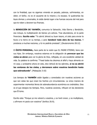 Movimiento Internacional Reyes y Sacerdotes de Dios
Autora: Mónica Patricia Ezenarro
15
con la finalidad, que no sigamos viviendo en pecado, pobreza, sufrimientos, en
dolor; el Señor, no es el causante de la miseria y la escasez. Si quebrantas las
leyes divinas y universales, le estás dando lugar a las fuerzas oscuras del mal para
que te roben y devoren tus finanzas.
la BENDICIÓN DE YAHWÉH, comunica la Salvación, Vida Eterna y Bendición,
eso incluye, la multiplicación de bienes y/o activos. Trae abundancia, en la parte
financiera. Escrito esta: “Te abrirá Jehová su buen tesoro, el cielo para enviar la
lluvia a tu tierra en su tiempo, y para bendecir toda obra de tus manos. Y
prestaras a muchas naciones, y tú no pedirás prestado”, (Deuteronomio 28:12)
El ÉXITO PERSONAL, hace parte de la visión que EL PADRE ETERNO, tiene con
sus hijos. Sin embargo, nosotros estamos en la obligación de provocar que los
cielos se abran para ver la gloria de Dios, reflejada, en una excelente calidad de
vida. Su palabra lo confirma: “Traed todos los diezmos al alfolí y haya alimento en
mi casa; y probadme ahora en esto, dice Jehová de los ejércitos, si no os abriré
las ventanas de los cielos, y derramare sobre vosotros bendición hasta
que sobreabunde”. (Malaquías 3:10)
Los tiempos de YAHWÉH están ligados y conectados con nuestras acciones ya
que son estas las que crean los hechos y/o circunstancias. La única manera de
experimentar momentos llenos de sobreabundancia económica es creándolos. Dios
es el que designa los tiempos. Pero, nuestras acciones, influyen en las decisiones
que Él tome.
Escrito esta: “Porque yo me volveré a vosotros, y os haré crecer, y os multiplicare,
y afirmare mi pacto con vosotros” (levítico 26:9).
 