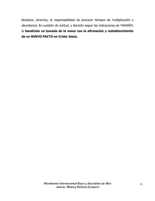 Movimiento Internacional Reyes y Sacerdotes de Dios
Autora: Mónica Patricia Ezenarro
16
Nosotros, tenemos, la responsabilidad de provocar tiempos de multiplicación y
abundancia. Es cuestión de actitud, y decisión seguir las indicaciones de YAHWÉH;
la bendición va tomada de la mano con la afirmación y restablecimiento
de un NUEVO PACTO en Cristo Jesús.
 