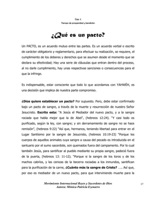 Movimiento Internacional Reyes y Sacerdotes de Dios
Autora: Mónica Patricia Ezenarro
17
Cap. 2
Tiempo de prosperidad y bendición
¿Qué es un pacto?
Un PACTO, es un acuerdo mutuo entre las partes. Es un acuerdo verbal o escrito
de carácter obligatorio y reglamentario, para efectuar su realización, se requiere, el
cumplimiento de los deberes y derechos que se asumen desde el momento que se
declara su efectividad; Hay una serie de cláusulas que entran dentro del proceso,
al no darle cumplimiento, hay unas respectivas sanciones o consecuencias para el
que la infringe.
Es indispensable, estar consciente que todo lo que acordamos con YAHWÉH, es
una decisión que implica de nuestra parte compromiso.
¿Dios quiere establecer un pacto? Por supuesto. Pero, debe estar confirmado
bajo un pacto de sangre, a través de la muerte y resurrección de nuestro Señor
Jesucristo. Escrito esta: “A Jesús el Mediador del nuevo pacto, y a la sangre
rociada que habla mejor que la de Abel”, (hebreos 12:24). “Y casi todo es
purificado, según la ley, con sangre; y sin derramamiento de sangre no se hace
remisión”, (hebreos 9:22) “Así que, hermanos, teniendo libertad para entrar en el
Lugar Santísimo por la sangre de Jesucristo, (hebreos 10:19-23) “Porque los
cuerpos de aquellos animales cuya sangre a causa del pecado es introducida en el
santuario por el sumo sacerdote, son quemados fuera del campamento. Por lo cual
también Jesús, para santificar al pueblo mediante su propia sangre, padeció fuera
de la puerta, (hebreos 13: 11-12). “Porque si la sangre de los toros y de los
machos cabríos, y las cenizas de la becerra rociadas a los inmundos, santifican
para la purificación de la carne, ¿Cuánto más la sangre de Cristo? ….. Así que,
por eso es mediador de un nuevo pacto, para que interviniendo muerte para la
 