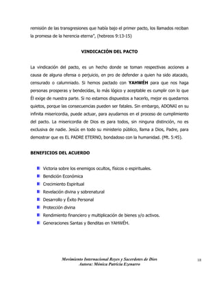 Movimiento Internacional Reyes y Sacerdotes de Dios
Autora: Mónica Patricia Ezenarro
18
remisión de las transgresiones que había bajo el primer pacto, los llamados reciban
la promesa de la herencia eterna”, (hebreos 9:13-15)
VINDICACIÓN DEL PACTO
La vindicación del pacto, es un hecho donde se toman respectivas acciones a
causa de alguna ofensa o perjuicio, en pro de defender a quien ha sido atacado,
censurado o calumniado. Si hemos pactado con YAHWÉH para que nos haga
personas prosperas y bendecidas, lo más lógico y aceptable es cumplir con lo que
Él exige de nuestra parte. Si no estamos dispuestos a hacerlo, mejor es quedarnos
quietos, porque las consecuencias pueden ser fatales. Sin embargo, ADONAI en su
infinita misericordia, puede actuar, para ayudarnos en el proceso de cumplimiento
del pacto. La misericordia de Dios es para todos, sin ninguna distinción, no es
exclusiva de nadie. Jesús en todo su ministerio público, llama a Dios, Padre, para
demostrar que es EL PADRE ETERNO, bondadoso con la humanidad. (Mt. 5:45).
BENEFICIOS DEL ACUERDO
Victoria sobre los enemigos ocultos, físicos o espirituales.
Bendición Económica
Crecimiento Espiritual
Revelación divina y sobrenatural
Desarrollo y Éxito Personal
Protección divina
Rendimiento financiero y multiplicación de bienes y/o activos.
Generaciones Santas y Benditas en YAHWÉH.
 