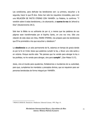Movimiento Internacional Reyes y Sacerdotes de Dios
Autora: Mónica Patricia Ezenarro
21
Las condiciones, para disfrutar las bendiciones son: La primera, escuchar y la
segunda, hacer lo que Él dice. Estos han sido los requisitos inmutables, para vivir
una RELACIÓN DE PACTO ETERNO CON YAHWÉH. La Palabra, lo confirma: “Y
vendrán sobre ti estas bendiciones, y te alcanzarán, si oyeres la voz de Jehová tu
Dios” (Deuteronomio 28:2).
Solo leer la Biblia no es suficiente de por sí, a menos que las palabras de sus
páginas sean transformadas por el Espíritu Santo, en una voz viva. Sólo una
relación de esta clase con Dios, PADRE ETERNO, nos prepara para las bendiciones
que Él ha prometido a los que escuchan y obedecen.8
La obediencia es un acto permanente de fe, estamos en tiempo de gracia donde
es por la fe en Cristo Jesús que podemos cumplir la ley, y llevar una vida santa y
en victoria. Porque escrito esta: “No pienses que he venido para abrogar la ley o
los profetas; no he venido para abrogar, sino para cumplir”, (San Mateo 5:17).
Jesús, vino al mundo para ayudarnos, fortalecernos e inundarnos de su autoridad,
para que, cumplamos los mandatos y preceptos divinos, que se requieren para ser
personas bendecidas de forma integral por YAHWÉH.
8
PRINCE DERECK. Bendición o Maldición. Editorial Carisma. 1995. Págs. 41.
 