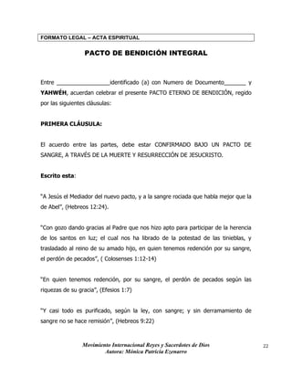 Movimiento Internacional Reyes y Sacerdotes de Dios
Autora: Mónica Patricia Ezenarro
22
FORMATO LEGAL – ACTA ESPIRITUAL
PACTO DE BENDICIÓN INTEGRAL
Entre _________________identificado (a) con Numero de Documento_______ y
YAHWÉH, acuerdan celebrar el presente PACTO ETERNO DE BENDICIÓN, regido
por las siguientes cláusulas:
PRIMERA CLÁUSULA:
El acuerdo entre las partes, debe estar CONFIRMADO BAJO UN PACTO DE
SANGRE, A TRAVÉS DE LA MUERTE Y RESURRECCIÓN DE JESUCRISTO.
Escrito esta:
“A Jesús el Mediador del nuevo pacto, y a la sangre rociada que habla mejor que la
de Abel”, (Hebreos 12:24).
“Con gozo dando gracias al Padre que nos hizo apto para participar de la herencia
de los santos en luz; el cual nos ha librado de la potestad de las tinieblas, y
trasladado al reino de su amado hijo, en quien tenemos redención por su sangre,
el perdón de pecados”, ( Colosenses 1:12-14)
“En quien tenemos redención, por su sangre, el perdón de pecados según las
riquezas de su gracia”, (Efesios 1:7)
“Y casi todo es purificado, según la ley, con sangre; y sin derramamiento de
sangre no se hace remisión”, (Hebreos 9:22)
 